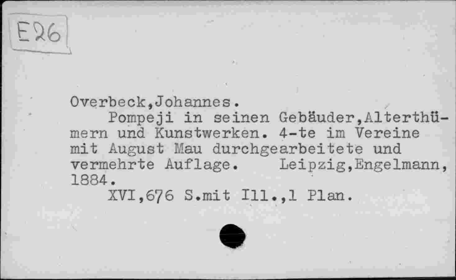 ﻿EU
Overbeck,Johannes.
Pompeji in seinen Gebäuder,Alterthü-mern und Kunstwerken. 4-te im Vereine mit August Mau durchgearbeitete und vermehrte Auflage. Leipzig,Engelmann, 1884.
XVI,676 S.mit Ill.,l Plan.